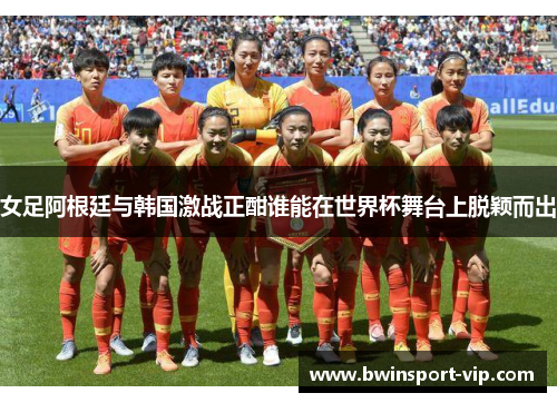 女足阿根廷与韩国激战正酣谁能在世界杯舞台上脱颖而出